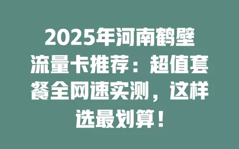 2025年河南鹤壁流量卡推荐：超值套餐全网速实测，这样选最划算！