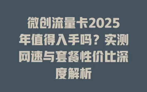 微创流量卡2025年值得入手吗？实测网速与套餐性价比深度解析
