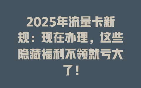 2025年流量卡新规：现在办理，这些隐藏福利不领就亏大了！