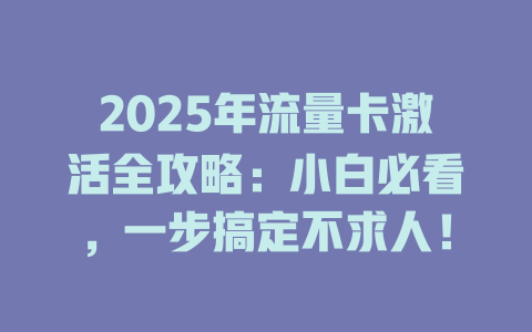 2025年流量卡激活全攻略：小白必看，一步搞定不求人！