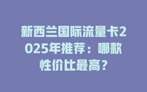 新西兰国际流量卡2025年推荐：哪款性价比最高？