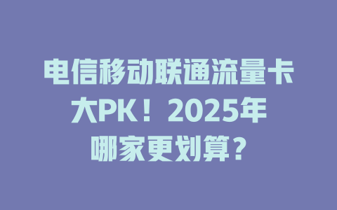 电信移动联通流量卡大PK！2025年哪家更划算？