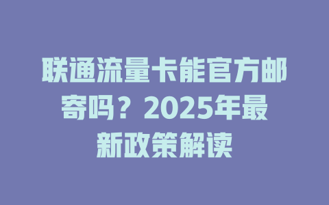 联通流量卡能官方邮寄吗？2025年最新政策解读