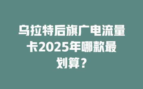 乌拉特后旗广电流量卡2025年哪款最划算？