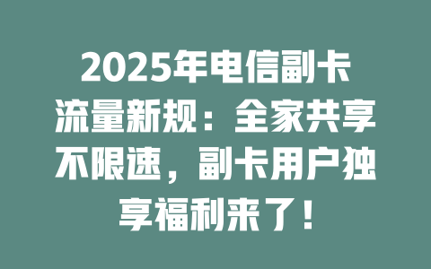 2025年电信副卡流量新规：全家共享不限速，副卡用户独享福利来了！