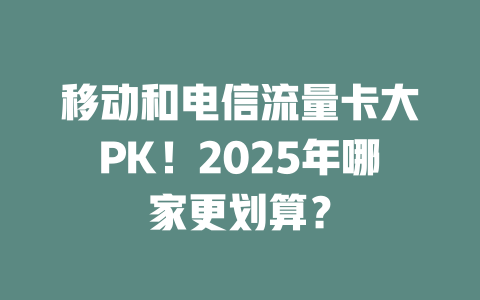 移动和电信流量卡大PK！2025年哪家更划算？