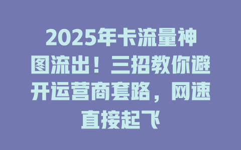2025年卡流量神图流出！三招教你避开运营商套路，网速直接起飞