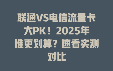 联通VS电信流量卡大PK！2025年谁更划算？速看实测对比