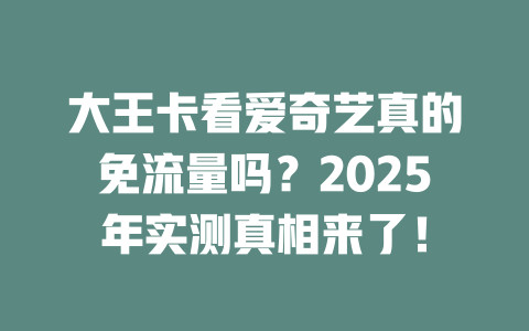 大王卡看爱奇艺真的免流量吗？2025年实测真相来了！