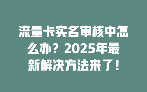 流量卡实名审核中怎么办？2025年最新解决方法来了！
