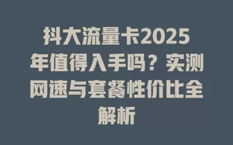 抖大流量卡2025年值得入手吗？实测网速与套餐性价比全解析