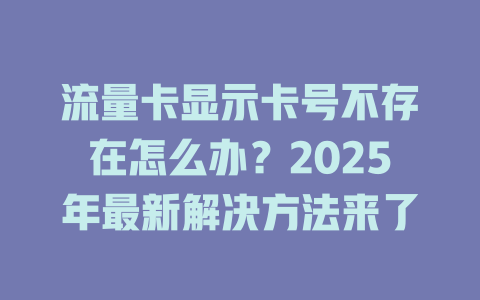 流量卡显示卡号不存在怎么办？2025年最新解决方法来了