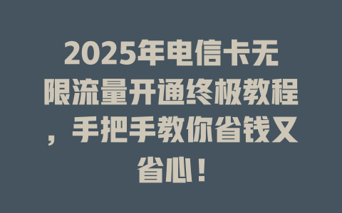 2025年电信卡无限流量开通终极教程，手把手教你省钱又省心！