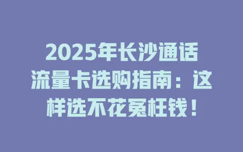 2025年长沙通话流量卡选购指南：这样选不花冤枉钱！
