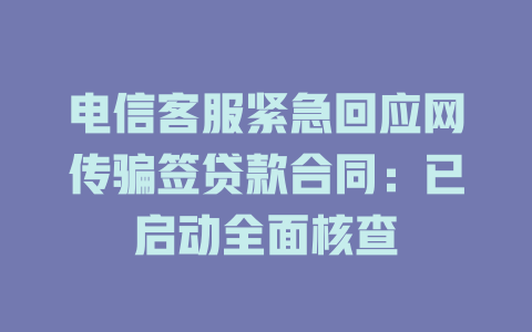 电信客服紧急回应网传骗签贷款合同：已启动全面核查
