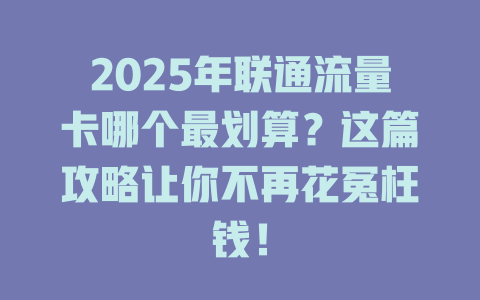 2025年联通流量卡哪个最划算？这篇攻略让你不再花冤枉钱！