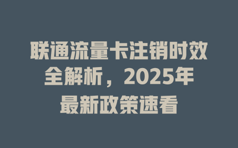 联通流量卡注销时效全解析，2025年最新政策速看