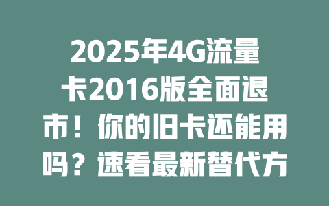 2025年4G流量卡2016版全面退市！你的旧卡还能用吗？速看最新替代方案