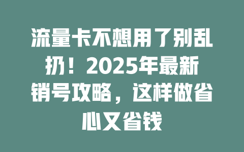 流量卡不想用了别乱扔！2025年最新销号攻略，这样做省心又省钱