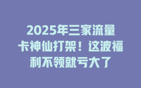 2025年三家流量卡神仙打架！这波福利不领就亏大了