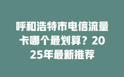 呼和浩特市电信流量卡哪个最划算？2025年最新推荐