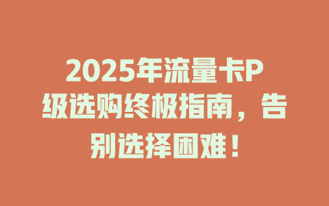 2025年流量卡P级选购终极指南，告别选择困难！
