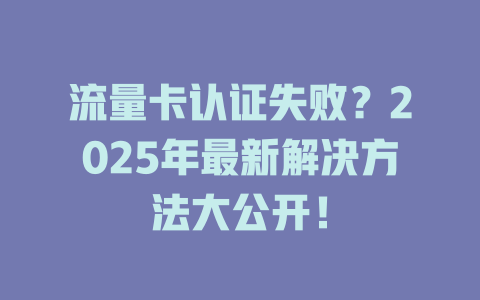 流量卡认证失败？2025年最新解决方法大公开！