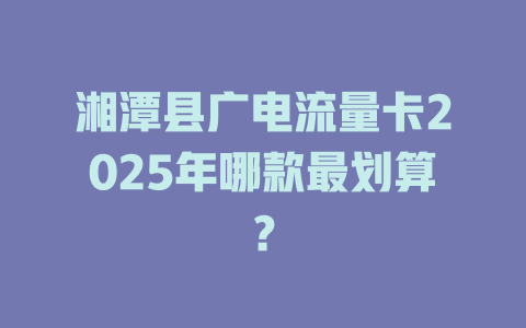 湘潭县广电流量卡2025年哪款最划算？