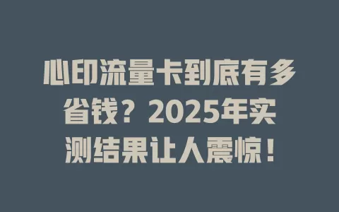 心印流量卡到底有多省钱？2025年实测结果让人震惊！