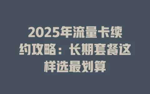 2025年流量卡续约攻略：长期套餐这样选最划算