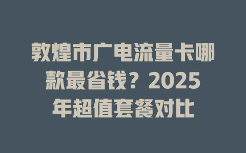 敦煌市广电流量卡哪款最省钱？2025年超值套餐对比