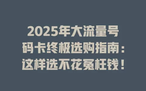2025年大流量号码卡终极选购指南：这样选不花冤枉钱！