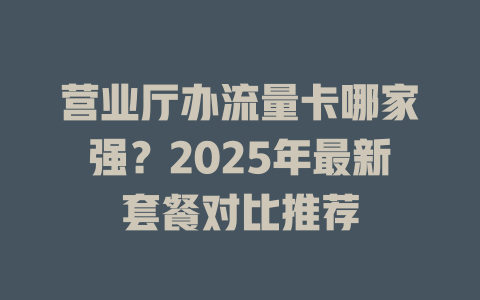 营业厅办流量卡哪家强？2025年最新套餐对比推荐