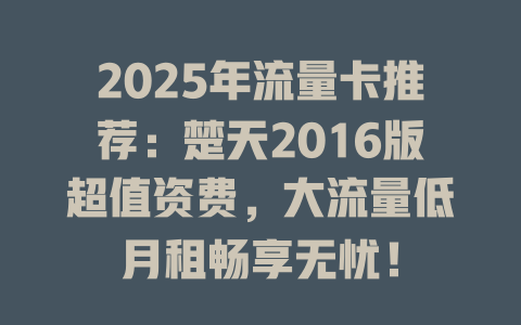 2025年流量卡推荐：楚天2016版超值资费，大流量低月租畅享无忧！