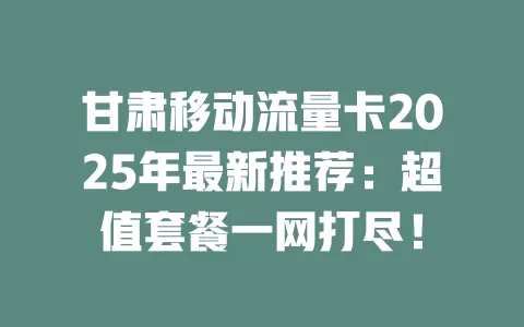 甘肃移动流量卡2025年最新推荐：超值套餐一网打尽！