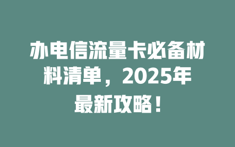 办电信流量卡必备材料清单，2025年最新攻略！