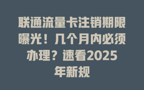 联通流量卡注销期限曝光！几个月内必须办理？速看2025年新规