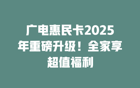 广电惠民卡2025年重磅升级！全家享超值福利