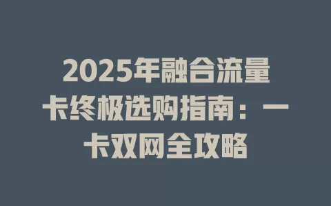 2025年融合流量卡终极选购指南：一卡双网全攻略