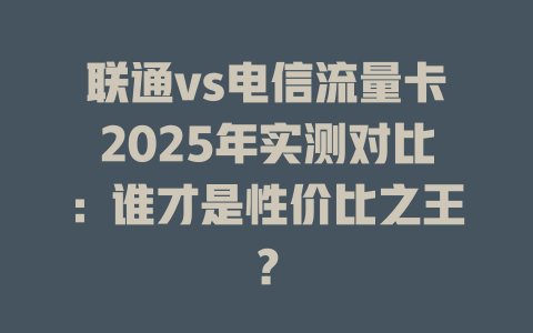联通vs电信流量卡2025年实测对比：谁才是性价比之王？