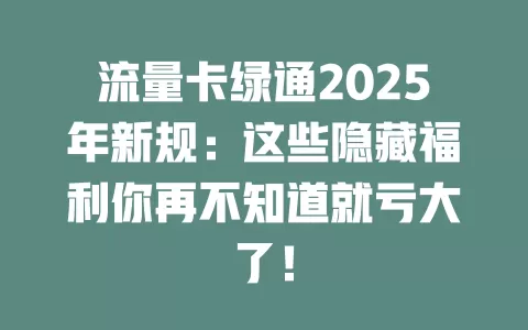 流量卡绿通2025年新规：这些隐藏福利你再不知道就亏大了！