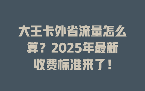大王卡外省流量怎么算？2025年最新收费标准来了！