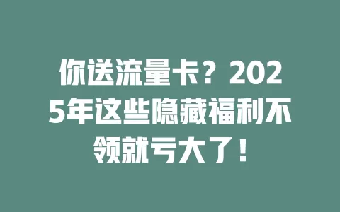 你送流量卡？2025年这些隐藏福利不领就亏大了！