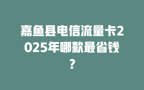 嘉鱼县电信流量卡2025年哪款最省钱？