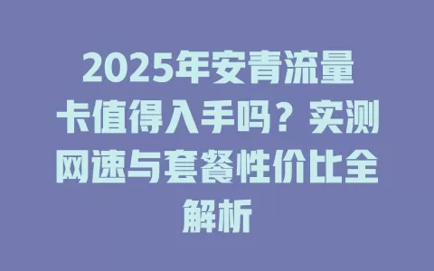 2025年安青流量卡值得入手吗？实测网速与套餐性价比全解析