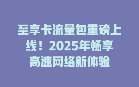 至享卡流量包重磅上线！2025年畅享高速网络新体验