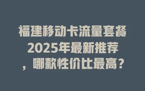 福建移动卡流量套餐2025年最新推荐，哪款性价比最高？