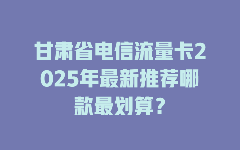 甘肃省电信流量卡2025年最新推荐哪款最划算？