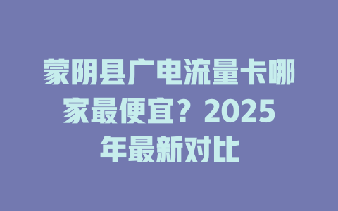 蒙阴县广电流量卡哪家最便宜？2025年最新对比