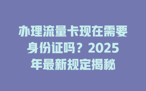 办理流量卡现在需要身份证吗？2025年最新规定揭秘